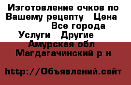 Изготовление очков по Вашему рецепту › Цена ­ 1 500 - Все города Услуги » Другие   . Амурская обл.,Магдагачинский р-н